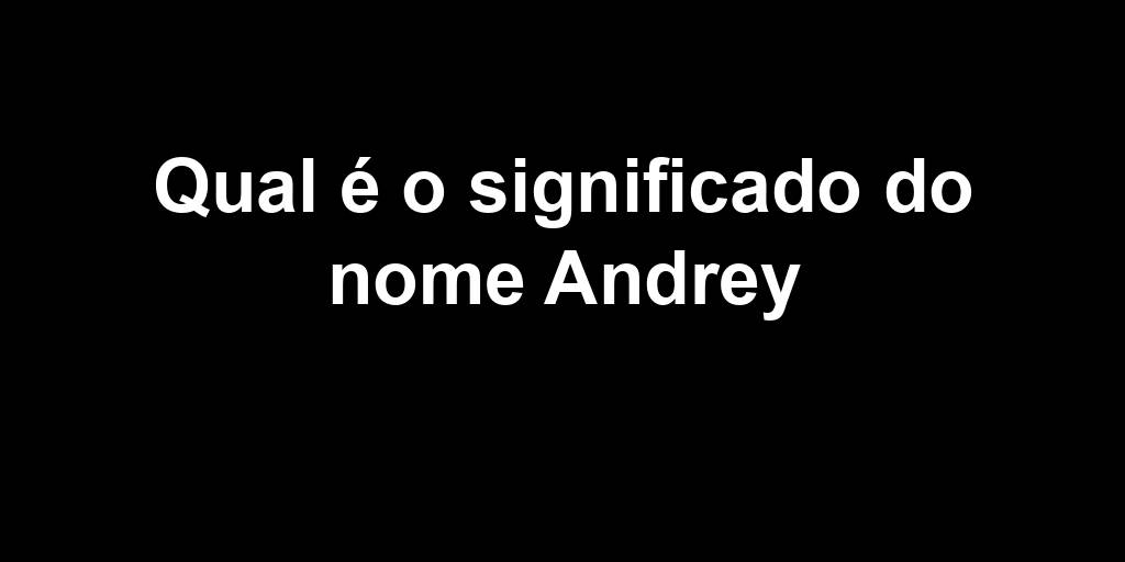 Qual é o significado do nome Andrey Qual é o significado do nome Andrey